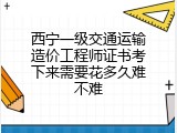 西宁一级交通运输造价工程师证书考下来需要花多久难不难