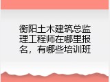 衡阳土木建筑总监理工程师在哪里报名，有哪些培训班