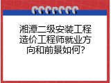 湘潭二级安装工程造价工程师就业方向和前景如何？