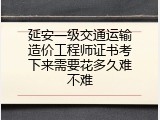 延安一级交通运输造价工程师证书考下来需要花多久难不难
