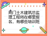 荆门土木建筑总监理工程师在哪里报名，有哪些培训班