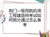 荆门一级民航机场工程建造师考试如何高分通过怎么备考