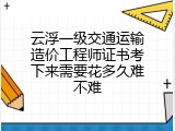 云浮一级交通运输造价工程师证书考下来需要花多久难不难
