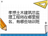 孝感土木建筑总监理工程师在哪里报名，有哪些培训班