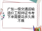 广东一级交通运输造价工程师证书考下来需要花多久难不难
