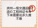 滨州一级交通运输造价工程师证书考下来需要花多久难不难