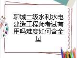聊城二级水利水电建造工程师考试有用吗难度如何含金量