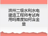 滨州二级水利水电建造工程师考试有用吗难度如何含金量