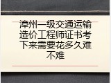 漳州一级交通运输造价工程师证书考下来需要花多久难不难