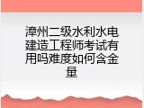 漳州二级水利水电建造工程师考试有用吗难度如何含金量
