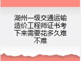 湖州一级交通运输造价工程师证书考下来需要花多久难不难