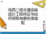 鸡西二级交通运输造价工程师证书如何领取有哪些渠道呢
