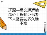 辽源一级交通运输造价工程师证书考下来需要花多久难不难