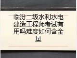 临汾二级水利水电建造工程师考试有用吗难度如何含金量
