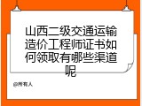 山西二级交通运输造价工程师证书如何领取有哪些渠道呢