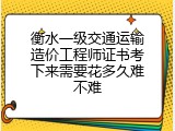 衡水一级交通运输造价工程师证书考下来需要花多久难不难