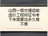山西一级交通运输造价工程师证书考下来需要花多久难不难