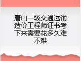 唐山一级交通运输造价工程师证书考下来需要花多久难不难