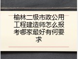 榆林二级市政公用工程建造师怎么报考哪家最好有何要求