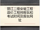 丽江二级安装工程造价工程师报名和考试时间及报名网址