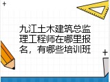 九江土木建筑总监理工程师在哪里报名，有哪些培训班