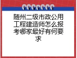 随州二级市政公用工程建造师怎么报考哪家最好有何要求