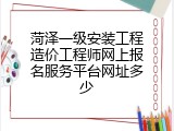 菏泽一级安装工程造价工程师网上报名服务平台网址多少
