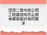 菏泽二级市政公用工程建造师怎么报考哪家最好有何要求