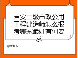 吉安二级市政公用工程建造师怎么报考哪家最好有何要求