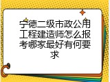 宁德二级市政公用工程建造师怎么报考哪家最好有何要求