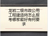 龙岩二级市政公用工程建造师怎么报考哪家最好有何要求