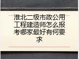 淮北二级市政公用工程建造师怎么报考哪家最好有何要求