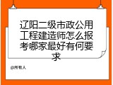 辽阳二级市政公用工程建造师怎么报考哪家最好有何要求