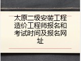 太原二级安装工程造价工程师报名和考试时间及报名网址