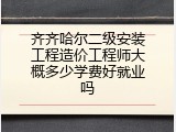 齐齐哈尔二级安装工程造价工程师大概多少学费好就业吗