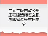 广元二级市政公用工程建造师怎么报考哪家最好有何要求