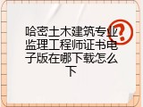 哈密土木建筑专业监理工程师证书电子版在哪下载怎么下