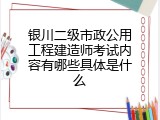 银川二级市政公用工程建造师考试内容有哪些具体是什么
