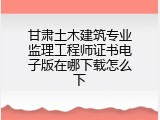 甘肃土木建筑专业监理工程师证书电子版在哪下载怎么下