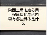 陕西二级市政公用工程建造师考试内容有哪些具体是什么