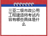 三亚二级市政公用工程建造师考试内容有哪些具体是什么