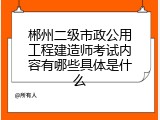 郴州二级市政公用工程建造师考试内容有哪些具体是什么