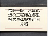益阳一级土木建筑造价工程师在哪里报名具体报考时间介绍