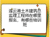 连云港土木建筑总监理工程师在哪里报名，有哪些培训班