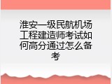 淮安一级民航机场工程建造师考试如何高分通过怎么备考