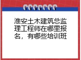 淮安土木建筑总监理工程师在哪里报名，有哪些培训班