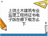 上饶土木建筑专业监理工程师证书电子版在哪下载怎么下