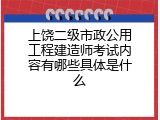 上饶二级市政公用工程建造师考试内容有哪些具体是什么