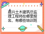 嘉兴土木建筑总监理工程师在哪里报名，有哪些培训班