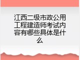 江西二级市政公用工程建造师考试内容有哪些具体是什么